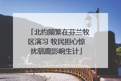 北约频繁在芬兰牧区演习 牧民担心惊扰驯鹿影响生计