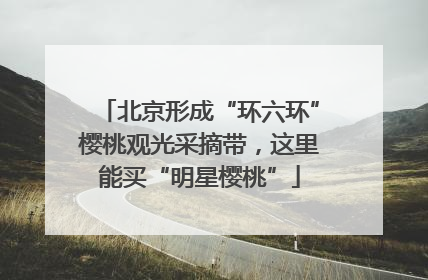 北京形成“环六环”樱桃观光采摘带，这里能买“明星樱桃”