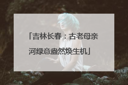 吉林长春：古老母亲河绿意盎然焕生机