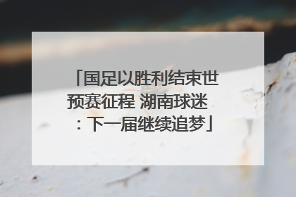 国足以胜利结束世预赛征程 湖南球迷：下一届继续追梦