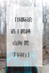国际论道丨跨越山海 携手同行