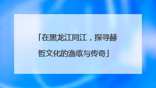 在黑龙江同江，探寻赫哲文化的渔歌与传奇