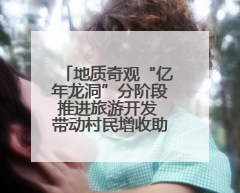 地质奇观“亿年龙洞”分阶段推进旅游开发 带动村民增收助力乡村振兴
