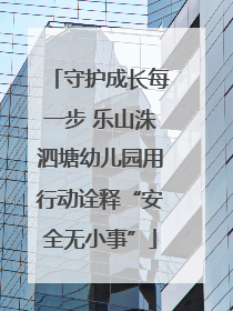 守护成长每一步 乐山洙泗塘幼儿园用行动诠释“安全无小事”