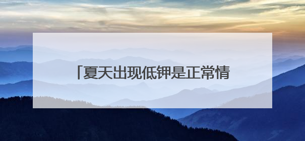 夏天出现低钾是正常情况吗？医生提醒，高血压人群不可掉以轻心