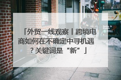 外贸一线观察丨跨境电商如何在不确定中寻机遇？关键词是“新”