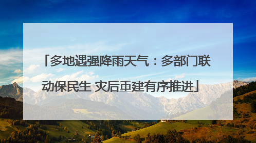 多地遇强降雨天气：多部门联动保民生 灾后重建有序推进