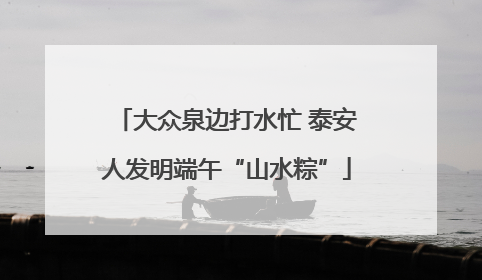 大众泉边打水忙 泰安人发明端午“山水粽”
