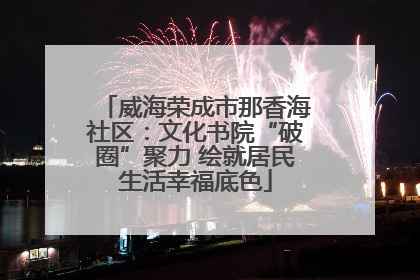 威海荣成市那香海社区：文化书院“破圈”聚力 绘就居民生活幸福底色