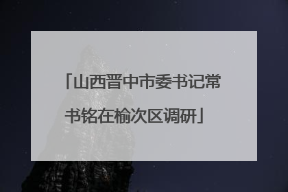 山西晋中市委书记常书铭在榆次区调研