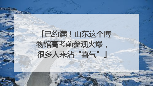 已约满！山东这个博物馆高考前参观火爆，很多人来沾“喜气”