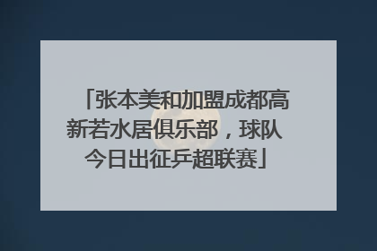张本美和加盟成都高新若水居俱乐部，球队今日出征乒超联赛