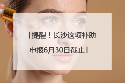提醒！长沙这项补助申报6月30日截止