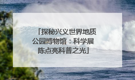 探秘兴义世界地质公园博物馆：科学展陈点亮科普之光