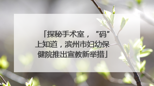 探秘手术室，“码”上知道，滨州市妇幼保健院推出宣教新举措