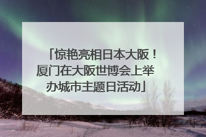 惊艳亮相日本大阪！厦门在大阪世博会上举办城市主题日活动