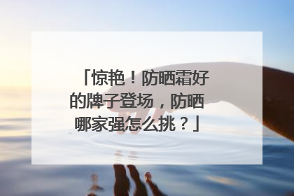 惊艳！防晒霜好的牌子登场，防晒哪家强怎么挑？