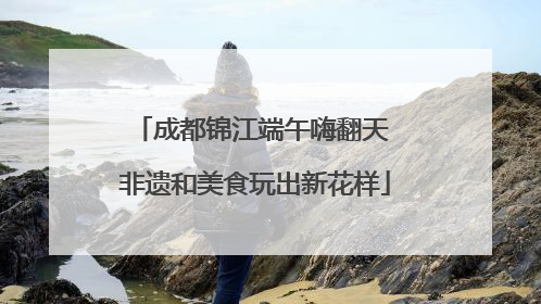 成都锦江端午嗨翻天 非遗和美食玩出新花样