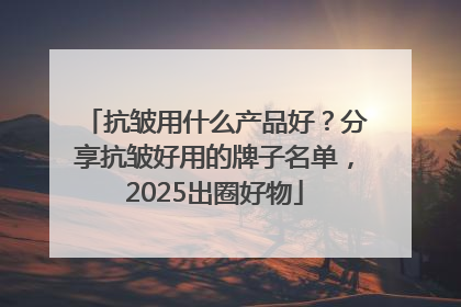 抗皱用什么产品好？分享抗皱好用的牌子名单，2025出圈好物