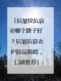 抗皱纹抗衰老哪个牌子好？抗皱抗衰老护肤品揭晓，口碑推荐