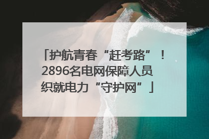 护航青春“赶考路”！2896名电网保障人员织就电力“守护网”