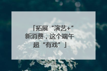 拓展“演艺+”新消费，这个端午超“有戏”