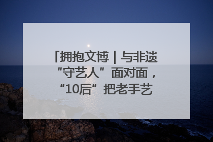 拥抱文博｜与非遗“守艺人”面对面，“10后”把老手艺玩出“潮”花样
