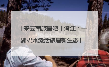 来云南旅居吧丨澄江：一湖碧水激活旅居新生态