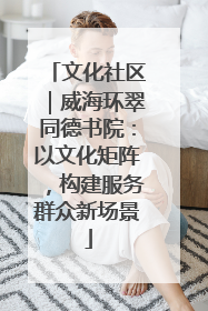 文化社区｜威海环翠同德书院：以文化矩阵，构建服务群众新场景