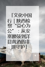 文化中国行｜陕西检察“益心为公”：从安塞腰鼓到洋县黄酒的非遗守护