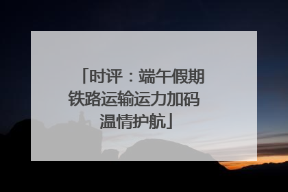 时评：端午假期铁路运输运力加码 温情护航