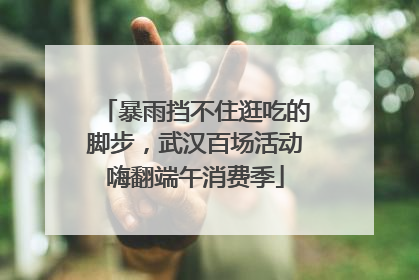 暴雨挡不住逛吃的脚步，武汉百场活动嗨翻端午消费季