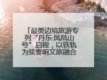 最美边境旅游专列“丹东·凤凰山号”启程，以铁轨为弦奏响文旅融合新乐章