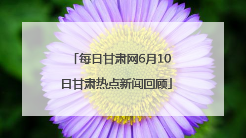 每日甘肃网6月10日甘肃热点新闻回顾