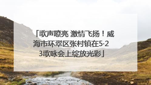 歌声嘹亮 激情飞扬！威海市环翠区张村镇在5·23歌咏会上绽放光彩