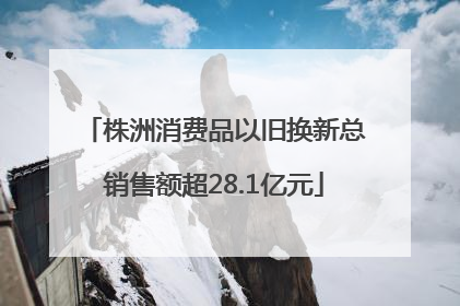 株洲消费品以旧换新总销售额超28.1亿元
