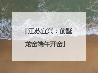 江苏宜兴：前墅龙窑端午开窑