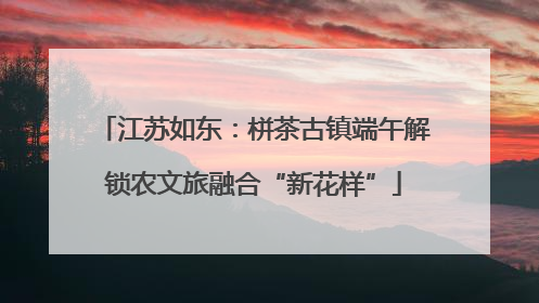 江苏如东：栟茶古镇端午解锁农文旅融合“新花样”