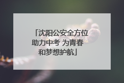 沈阳公安全方位助力中考 为青春和梦想护航