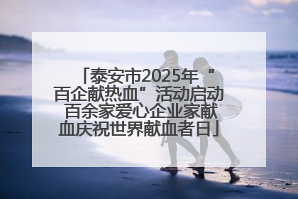 泰安市2025年“百企献热血”活动启动 百余家爱心企业家献血庆祝世界献血者日