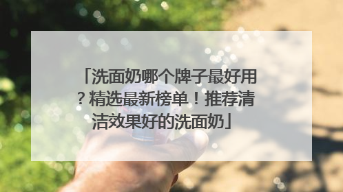 洗面奶哪个牌子最好用？精选最新榜单！推荐清洁效果好的洗面奶