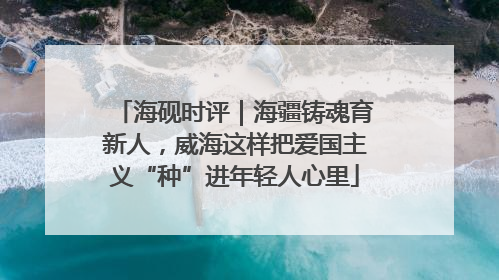 海砚时评｜海疆铸魂育新人，威海这样把爱国主义“种”进年轻人心里