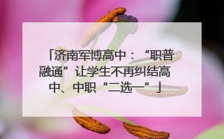 济南军博高中：“职普融通”让学生不再纠结高中、中职“二选一”