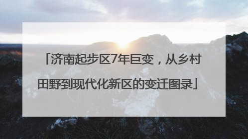 济南起步区7年巨变，从乡村田野到现代化新区的变迁图录