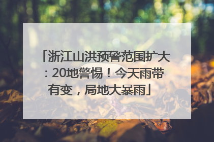 浙江山洪预警范围扩大：20地警惕！今天雨带有变，局地大暴雨