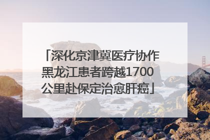 深化京津冀医疗协作 黑龙江患者跨越1700公里赴保定治愈肝癌