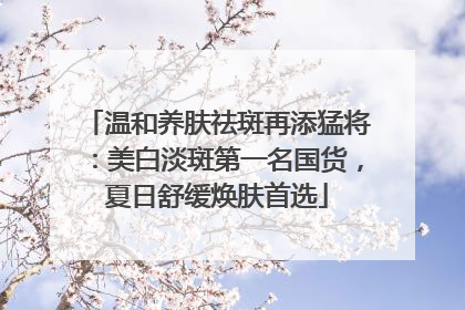 温和养肤祛斑再添猛将：美白淡斑第一名国货，夏日舒缓焕肤首选