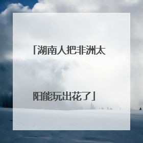 湖南人把非洲太阳能玩出花了
