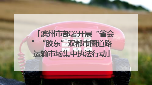 滨州市部署开展“省会”“胶东”双都市圈道路运输市场集中执法行动