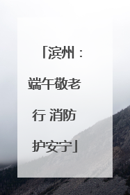 滨州：端午敬老行 消防护安宁